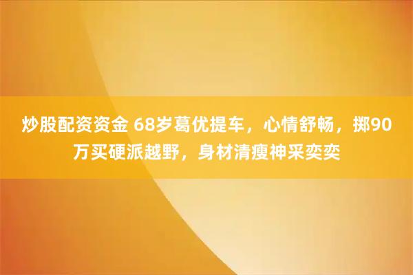 炒股配资资金 68岁葛优提车，心情舒畅，掷90万买硬派越野，身材清瘦神采奕奕