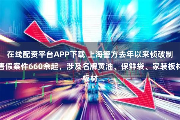 在线配资平台APP下载 上海警方去年以来侦破制售假案件660余起，涉及名牌黄油、保鲜袋、家装板材