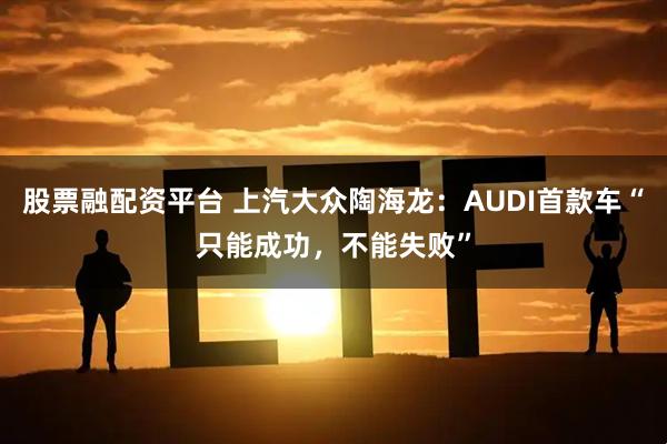 股票融配资平台 上汽大众陶海龙:AUDI首款车“只能成功,不能失败”