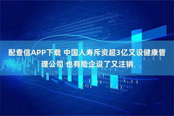 配查信APP下载 中国人寿斥资超3亿又设健康管理公司 也有险企设了又注销