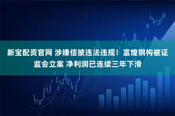 新宝配资官网 涉嫌信披违法违规！富煌钢构被证监会立案 净利润已连续三年下滑