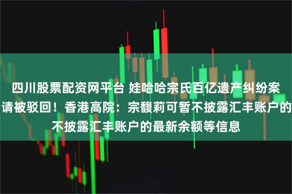 四川股票配资网平台 娃哈哈宗氏百亿遗产纠纷案，宗馥莉上诉申请被驳回！香港高院：宗馥莉可暂不披露汇丰账户的最新余额等信息