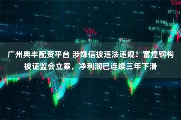 广州典丰配资平台 涉嫌信披违法违规！富煌钢构被证监会立案，净利润已连续三年下滑