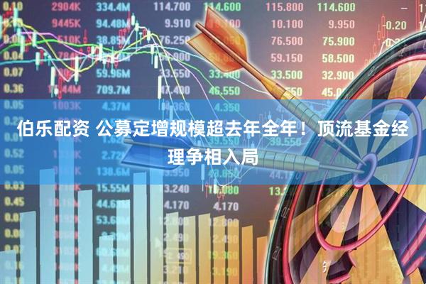 伯乐配资 公募定增规模超去年全年！顶流基金经理争相入局