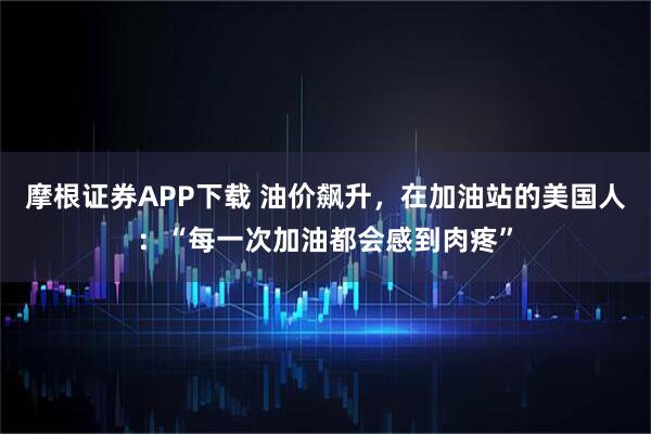 摩根证券APP下载 油价飙升，在加油站的美国人：“每一次加油都会感到肉疼”