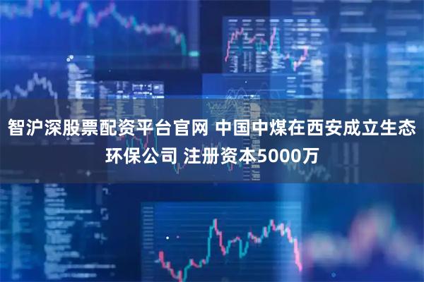 智沪深股票配资平台官网 中国中煤在西安成立生态环保公司 注册资本5000万