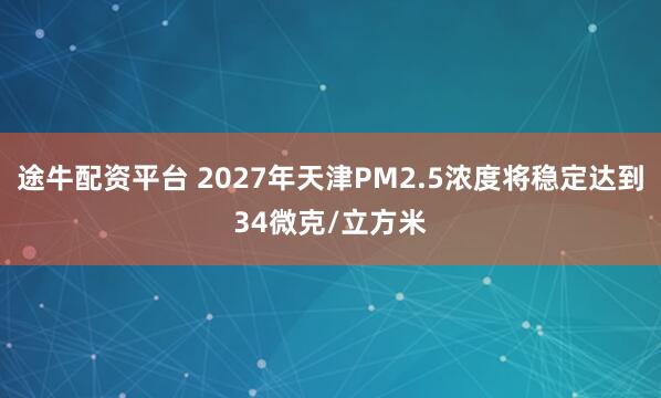 途牛配资平台 2027年天津PM2.5浓度将稳定达到34微克/立方米