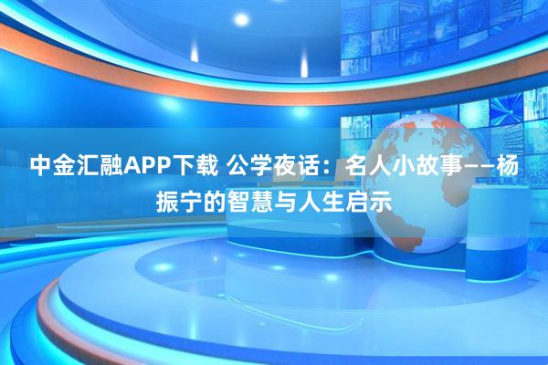 中金汇融APP下载 公学夜话:名人小故事——杨振宁的智慧与人生启示