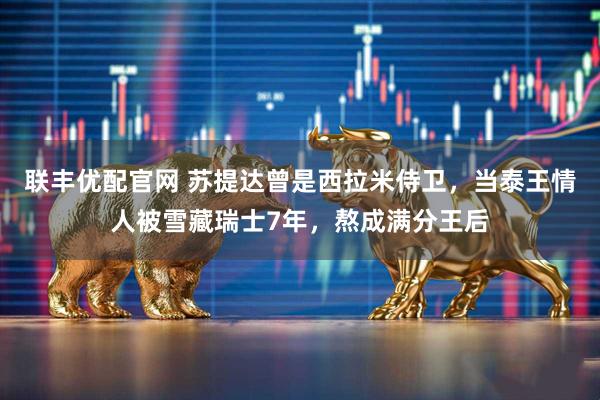 联丰优配官网 苏提达曾是西拉米侍卫，当泰王情人被雪藏瑞士7年，熬成满分王后