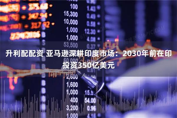 升利配配资 亚马逊深耕印度市场：2030年前在印投资350亿美元