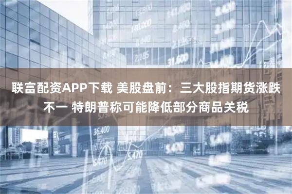联富配资APP下载 美股盘前:三大股指期货涨跌不一 特朗普称可能降低部分商品关税