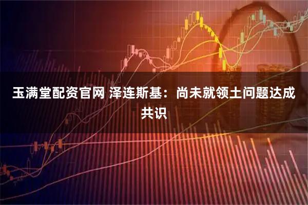 玉满堂配资官网 泽连斯基：尚未就领土问题达成共识