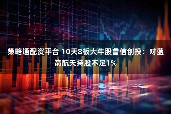策略通配资平台 10天8板大牛股鲁信创投：对蓝箭航天持股不足1%