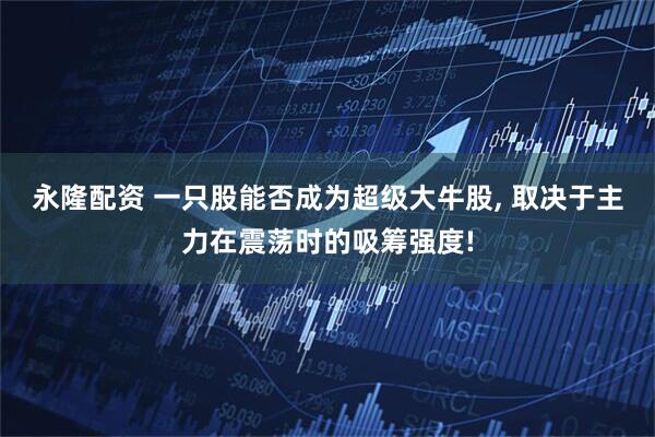 永隆配资 一只股能否成为超级大牛股, 取决于主力在震荡时的吸筹强度!
