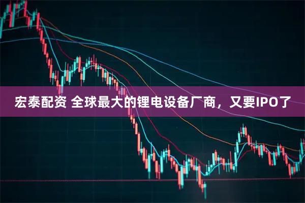 宏泰配资 全球最大的锂电设备厂商，又要IPO了