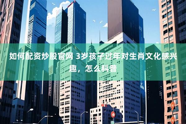 如何配资炒股官网 3岁孩子过年对生肖文化感兴趣，怎么科普