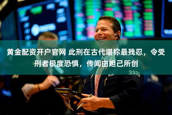 黄金配资开户官网 此刑在古代堪称最残忍，令受刑者极度恐惧，传闻由妲己所创