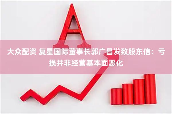 大众配资 复星国际董事长郭广昌发致股东信：亏损并非经营基本面恶化