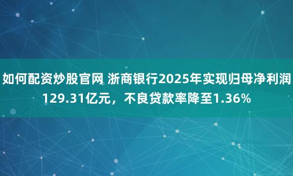 如何配资炒股官网 浙商银行2025年实现归母净利润129.31亿元，不良贷款率降至1.36%