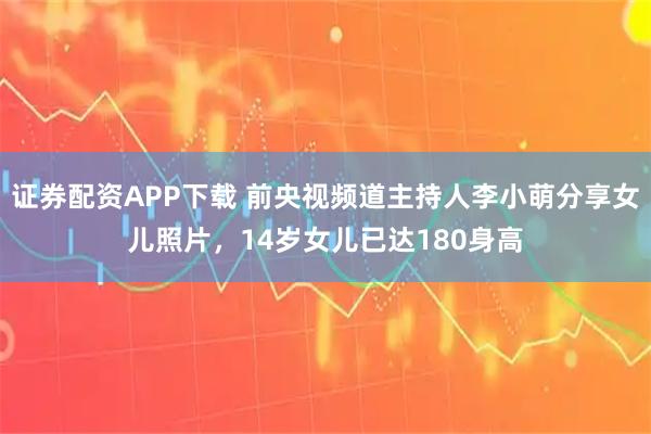 证券配资APP下载 前央视频道主持人李小萌分享女儿照片，14岁女儿已达180身高