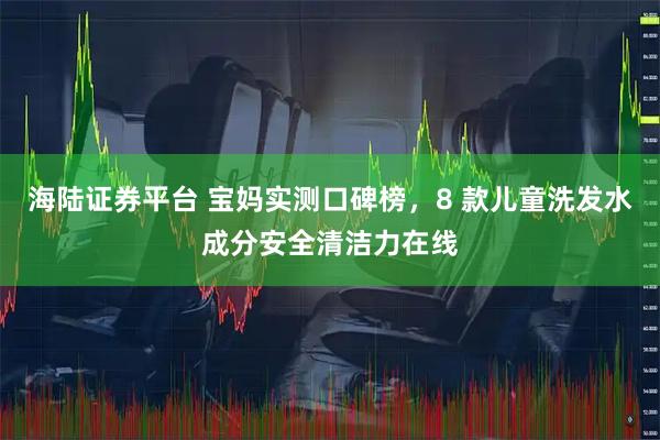 海陆证券平台 宝妈实测口碑榜，8 款儿童洗发水成分安全清洁力在线