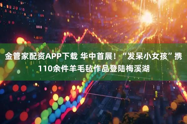 金管家配资APP下载 华中首展!“发呆小女孩”携110余件羊毛毡作品登陆梅溪湖