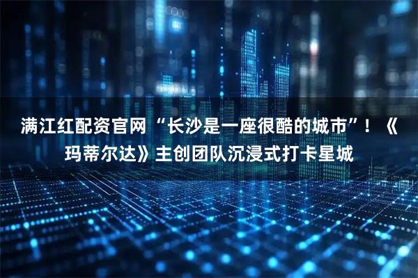 满江红配资官网 “长沙是一座很酷的城市”!《玛蒂尔达》主创团队沉浸式打卡星城