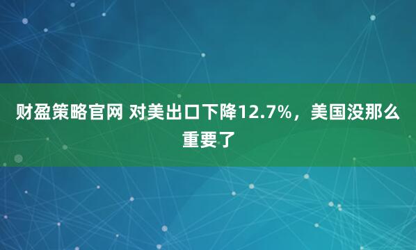 财盈策略官网 对美出口下降12.7%，美国没那么重要了