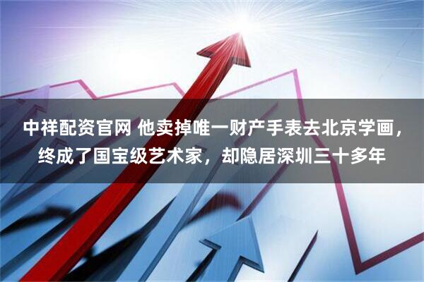 中祥配资官网 他卖掉唯一财产手表去北京学画，终成了国宝级艺术家，却隐居深圳三十多年