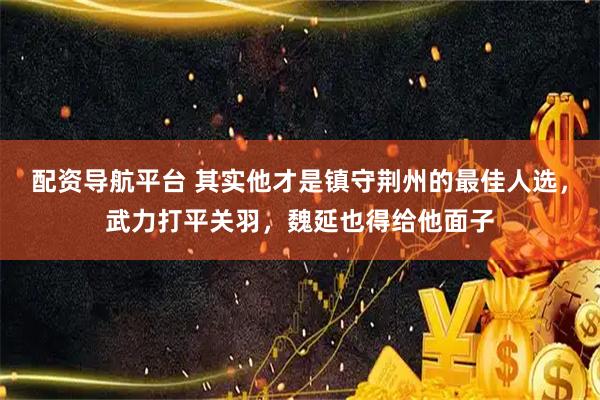 配资导航平台 其实他才是镇守荆州的最佳人选，武力打平关羽，魏延也得给他面子
