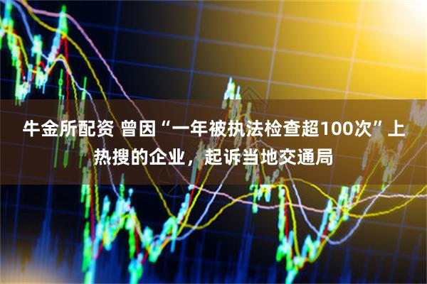 牛金所配资 曾因“一年被执法检查超100次”上热搜的企业，起诉当地交通局