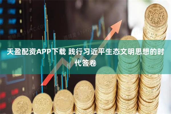 天盈配资APP下载 践行习近平生态文明思想的时代答卷